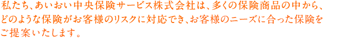 私たち、あいおい中央保険サービス株式会社は、多くの保険商品の中から、どのような保険がお客様のリスクに対応でき、お客様のニーズに合った保険をご提案致します。