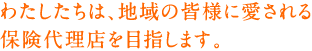 わたしたちは、地域の皆様に愛される保険代理店を目指します。